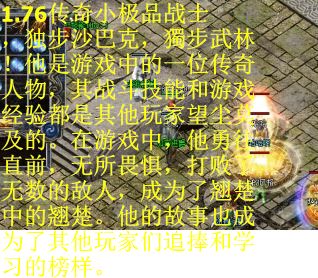 1.76传奇小极品战士,独步沙巴克,獨步武林!他是游戏中的一位传奇人物,其战斗技能和游戏经验都是其他玩家望尘莫及的。在游戏中,他勇往直前,无所畏惧,打败了无数的敌人,成为了翘楚中的翘楚。他的故事也成为了其他玩家们追捧和学习的榜样。 1.76传奇小极品战士,独步沙巴克,獨步武林!他是游戏中的一位传奇人物,其战斗技能和游戏经验都是其他玩家望尘莫及的。在游戏中,他勇往直前,无所畏惧,打败了无数的敌人,成为了翘楚中的翘楚。他的故事也成为了其他玩家们追捧和学习的榜样。