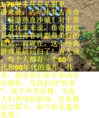 1.76版本传奇私服重磅来袭，古早味复古传奇，畅游热血沙城！对于很多老玩家来说，传奇游戏是他们青春时期最美好的回忆，而现在，这个经典游戏重磅回归了！有人说：每个人都有一个80年代和90年代的童年，传奇，就是我们童年和成年的缩影，是我们的“传奇”。这个声名显赫、引起人们共鸣的游戏，在私服的力量下，如今更是蓬勃发展。